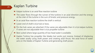 Kaplan Turbine
 Kalpan turbine is an axial flow reaction turbine
 The water flows through the runner of the turbine in a...