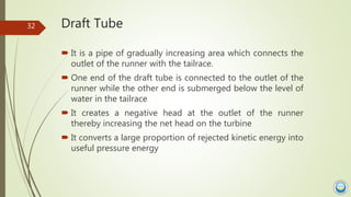 Draft Tube
 It is a pipe of gradually increasing area which connects the
outlet of the runner with the tailrace.
 One en...