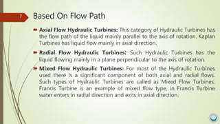 Based On Flow Path
 Axial Flow Hydraulic Turbines: This category of Hydraulic Turbines has
the flow path of the liquid ma...
