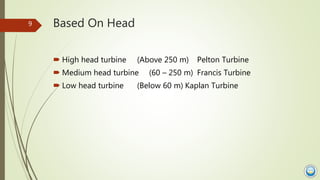 Based On Head
 High head turbine (Above 250 m) Pelton Turbine
 Medium head turbine (60 – 250 m) Francis Turbine
 Low he...