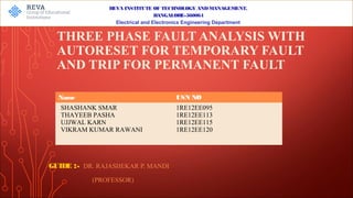 THREE PHASE FAULT ANALYSIS WITH
AUTORESET FOR TEMPORARY FAULT
AND TRIP FOR PERMANENT FAULT
GUIDE :- DR. RAJASHEKAR P. MANDI
(PROFESSOR)
REVA INSTITUTE OF TECHNOLOGY ANDMANAGEMENT,
BANGALORE-560064
Electrical and Electronics Engineering Department
Name USN NO
SHASHANK SMAR
THAYEEB PASHA
UJJWAL KARN
VIKRAM KUMAR RAWANI
1RE12EE095
1RE12EE113
1RE12EE115
1RE12EE120
 