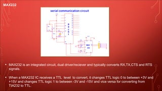 MAX232
• MAX232 is an integrated circuit, dual driver/reciever and typically converts RX,TX,CTS and RTS
signals.
• When a MAX232 IC receives a TTL level to convert, it changes TTL logic 0 to between +3V and
+15V and changes TTL logic 1 to between -3V and -15V and vice versa for converting from
TIA232 to TTL.
 