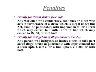 Penalties
• Penalty for illegal strikes (Sec 26):
Any workman who commences, continues or other wise
acts in furtherance of a strike which is illegal under this
Act, shall be punishable, with imprisonment for a term
which may extend to 1 mth., or with fine which may
extend to Rs. 50, or with both.
• Penalty for instigation of illegal strikes (sec. 27):
Any person who instigates or incites others to take part
on an illegal strike in punishable with imprisonment for
a term upto 6 mths., or a fine upto Rs. 1000, or with
both.
 