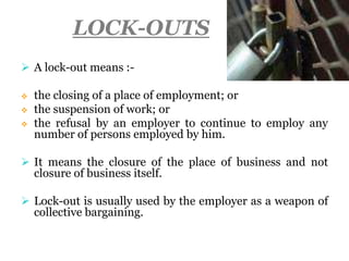 LOCK-OUTS
 A lock-out means :-
 the closing of a place of employment; or
 the suspension of work; or
 the refusal by an employer to continue to employ any
number of persons employed by him.
 It means the closure of the place of business and not
closure of business itself.
 Lock-out is usually used by the employer as a weapon of
collective bargaining.
 