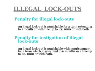 ILLEGAL LOCK-OUTS
Penalty for illegal lock-outs
 An illegal lock-out is punishable for a term extending
to 1 month or with fine up to Rs. 1000 or with both.
Penalty for instigation of illegal
lock-outs
 An illegal lock-out is punishable with imprisonment
for a term which may extend to 6 months or a fine up
to Rs. 1000 or with both.
 