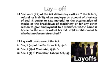 Lay – off
 Section 2 (KK) of the Act defines lay – off as “ the failure,
refusal or inability of an employer on account of shortage
of coal & power or raw material or the accumulation of
stocks or the breakdown of machinery or for any other
reason to give employment to a workmen whose name is
borne on the muster roll of his industrial establishment &
who has not been retrenched.”
 Lay – off provisions of the Act:
i. Sec, 2 (m) of the Factories Act, 1948.
ii. Sec. 2 (i) of Mines Act, 1952. &
iii. Sec. 2 (f) of Plantation Labour Act, 1951.
 