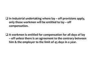  In Industrial undertaking where lay – off provisions apply,
only those workmen will be entitled to lay – off
compensation.
 A workmen is entitled for compensation for all days of lay
– off unless there is an agreement to the contrary between
him & the employer to the limit of 45 days in a year.
 