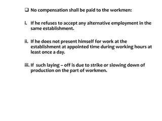  No compensation shall be paid to the workmen:
i. If he refuses to accept any alternative employment in the
same establishment.
ii. If he does not present himself for work at the
establishment at appointed time during working hours at
least once a day.
iii. If such laying – off is due to strike or slowing down of
production on the part of workmen.
 