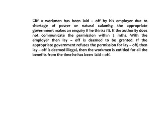 If a workmen has been laid – off by his employer due to
shortage of power or natural calamity, the appropriate
government makes an enquiry if he thinks fit. If the authority does
not communicate the permission within 2 mths. With the
employer then lay – off is deemed to be granted. If the
appropriate government refuses the permission for lay – off, then
lay – off is deemed illegal, then the workmen is entitled for all the
benefits from the time he has been laid – off.
 
