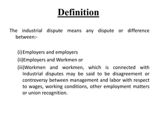 Definition
The industrial dispute means any dispute or difference
between:-
(i)Employers and employers
(ii)Employers and Workmen or
(iii)Workmen and workmen, which is connected with
Industrial disputes may be said to be disagreement or
controversy between management and labor with respect
to wages, working conditions, other employment matters
or union recognition.
 