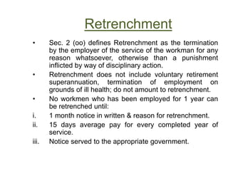 Retrenchment
• Sec. 2 (oo) defines Retrenchment as the termination
by the employer of the service of the workman for any
reason whatsoever, otherwise than a punishment
inflicted by way of disciplinary action.
• Retrenchment does not include voluntary retirement
superannuation, termination of employment on
grounds of ill health; do not amount to retrenchment.
• No workmen who has been employed for 1 year can
be retrenched until:
i. 1 month notice in written & reason for retrenchment.
ii. 15 days average pay for every completed year of
service.
iii. Notice served to the appropriate government.
 