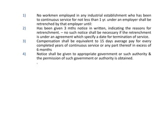 1) No workmen employed in any industrial establishment who has been
to continuous service for not less than 1 yr. under an employer shall be
retrenched by that employer until:
2) Has been given 3 mths notice in written, indicating the reasons for
retrenchment. – no such notice shall be necessary if the retrenchment
is under an agreement which specify a date for termination of service.
3) Compensation shall be equivalent to 15 days average pay for every
completed years of continuous service or any part thereof in excess of
6 months
4) Notice shall be given to appropriate government or such authority &
the permission of such government or authority is obtained.
I. .
 