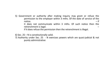 5) Government or authority after making inquiry may grant or refuse the
permission to the employer within 3 mths. Of the date of service of the
notice. – if
it does not communicate within 3 mths. Of such notice then the
retrenchment is legal. –
if it does refuse the permission then the retrenchment is illegal.
6) Sec. 25 – N is constitutionally valid.
7) Authority under Sec. 25 - N exercises powers which are quasi-judicial & not
purely administrative
 