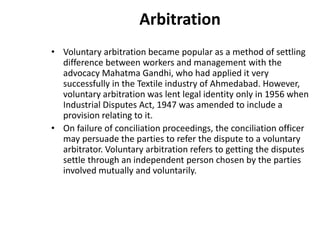 Arbitration
• Voluntary arbitration became popular as a method of settling
difference between workers and management with the
advocacy Mahatma Gandhi, who had applied it very
successfully in the Textile industry of Ahmedabad. However,
voluntary arbitration was lent legal identity only in 1956 when
Industrial Disputes Act, 1947 was amended to include a
provision relating to it.
• On failure of conciliation proceedings, the conciliation officer
may persuade the parties to refer the dispute to a voluntary
arbitrator. Voluntary arbitration refers to getting the disputes
settle through an independent person chosen by the parties
involved mutually and voluntarily.
 