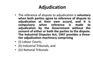 Adjudication
• The reference of dispute to adjudication is voluntary
when both parties agree to reference of dispute to
adjudication at their own accord, and it is
compulsory when reference is made to
adjudication by the Government without the
consent of either or both the parties to the dispute.
The Industrial Disputes Act, 1947 provides a three-
tier adjudication machinery comprising
• (i) Labour Courts,
• (ii) Industrial Tribunals, and
• (iii) National Tribunals
 