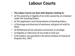 Labour Courts
• The Labour Courts can deal with disputes relating to:
• a) The propriety or legality of an order passed by an employer
under the standing Orders.
• b) The application and interpretation of Standing Orders.
• c) Discharge and dismissal of workmen and grant of relief to
them.
• d) Withdrawal of any statutory concession or privilege.
• e) Illegality or otherwise of any strike or lock-out
• f) All matters not specified in the third schedule of Industrial
Disputes Act, 1947,
 