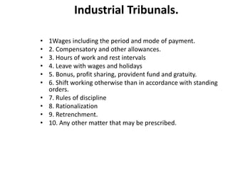 Industrial Tribunals.
• 1Wages including the period and mode of payment.
• 2. Compensatory and other allowances.
• 3. Hours of work and rest intervals
• 4. Leave with wages and holidays
• 5. Bonus, profit sharing, provident fund and gratuity.
• 6. Shift working otherwise than in accordance with standing
orders.
• 7. Rules of discipline
• 8. Rationalization
• 9. Retrenchment.
• 10. Any other matter that may be prescribed.
 