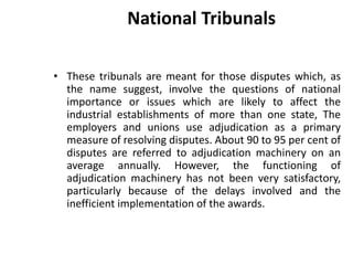 National Tribunals
• These tribunals are meant for those disputes which, as
the name suggest, involve the questions of national
importance or issues which are likely to affect the
industrial establishments of more than one state, The
employers and unions use adjudication as a primary
measure of resolving disputes. About 90 to 95 per cent of
disputes are referred to adjudication machinery on an
average annually. However, the functioning of
adjudication machinery has not been very satisfactory,
particularly because of the delays involved and the
inefficient implementation of the awards.
 