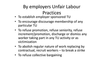 By employers Unfair Labour
Practices
• To establish employer sponsored TU
• To encourage discourage membership of any
particular TU
• To refuse promotion, refuse seniority, refuse
increment/promotion, discharge or dismiss any
worker taking part in any TU activity or as
victimization
• To abolish regular nature of work replacing by
contractual, recruit workers – to break a strike
• To refuse collective bargaining
 