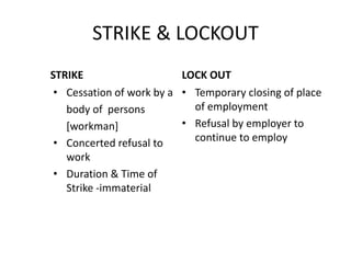 STRIKE & LOCKOUT
STRIKE
• Cessation of work by a
body of persons
[workman]
• Concerted refusal to
work
• Duration & Time of
Strike -immaterial
LOCK OUT
• Temporary closing of place
of employment
• Refusal by employer to
continue to employ
 