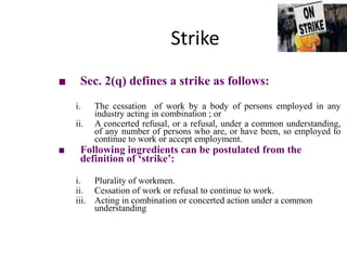Strike
■ Sec. 2(q) defines a strike as follows:
i. The cessation of work by a body of persons employed in any
industry acting in combination ; or
ii. A concerted refusal, or a refusal, under a common understanding,
of any number of persons who are, or have been, so employed to
continue to work or accept employment.
■ Following ingredients can be postulated from the
definition of ‘strike’:
i. Plurality of workmen.
ii. Cessation of work or refusal to continue to work.
iii. Acting in combination or concerted action under a common
understanding
 