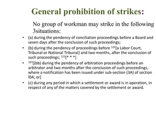 General prohibition of strikes:
No group of workman may strike in the following
3situations:
• (a) during the pendency of conciliation proceedings before a Board and
seven days after the conclusion of such proceedings;
• (b) during the pendency of proceedings before 122[a Labor Court,
Tribunal or National Tribunal] and two months, after the conclusion of
such proceedings; 123[* * *]
• 107[(bb) during the pendency of arbitration proceedings before an
arbitrator and two months after the conclusion of such proceedings,
where a notification has been issued under sub-section (3A) of section
l0A; or]
• (c) during any period in which a settlement or award is in operation, in
respect of any of the matters covered by the settlement or award.
 