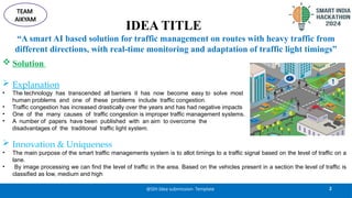 IDEA TITLE
 Solution
 Explanation
• The technology has transcended all barriers it has now become easy to solve most
human problems and one of these problems include traffic congestion.
• Traffic congestion has increased drastically over the years and has had negative impacts
• One of the many causes of traffic congestion is improper traffic management systems.
• A number of papers have been published with an aim to overcome the
disadvantages of the traditional traffic light system.
 Innovation & Uniqueness
• The main purpose of the smart traffic managements system is to allot timings to a traffic signal based on the level of traffic on a
lane.
• By image processing we can find the level of traffic in the area. Based on the vehicles present in a section the level of traffic is
classified as low, medium and high
2
@SIH Idea submission- Template
TEAM
AIKYAM
“A smart AI based solution for traffic management on routes with heavy traffic from
different directions, with real-time monitoring and adaptation of traffic light timings”
 