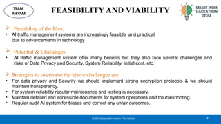 FEASIBILITY AND VIABILITY
 Feasibility of the Idea:
• AI traffic management systems are increasingly feasible and practical
due to advancements in technology
 Potential & Challenges:
• AI traffic management system offer many benefits but they also face several challenges and
risks of Data Privacy and Security, System Reliability, Initial cost, etc.
 Strategies to overcome the above challenges are:
• For data privacy and Security we should implement strong encryption protocols & we should
maintain transparency.
• For system reliability regular maintenance and testing is necessary.
• Maintain detailed and accessible documents for system operations and troubleshooting.
• Regular audit AI system for biases and correct any unfair outcomes.
4
@SIH Idea submission- Template
TEAM
AIKYAM
 