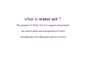 what is water act ?
The purpose of Water Act is to support and promote
the conservation and management of water,
including the wise allocation and use of water.
 