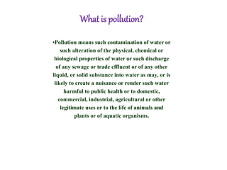 What is pollution?
•Pollution means such contamination of water or
such alteration of the physical, chemical or
biological properties of water or such discharge
of any sewage or trade effluent or of any other
liquid, or solid substance into water as may, or is
likely to create a nuisance or render such water
harmful to public health or to domestic,
commercial, industrial, agricultural or other
legitimate uses or to the life of animals and
plants or of aquatic organisms.
 