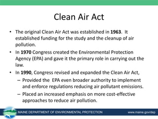 Clean Air Act
• The original Clean Air Act was established in 1963. It
established funding for the study and the cleanup of air
pollution.
• In 1970 Congress created the Environmental Protection
Agency (EPA) and gave it the primary role in carrying out the
law.
• In 1990, Congress revised and expanded the Clean Air Act,
– Provided the EPA even broader authority to implement
and enforce regulations reducing air pollutant emissions.
– Placed an increased emphasis on more cost-effective
approaches to reduce air pollution.
MAINE DEPARTMENT OF ENVIRONMENTAL PROTECTION www.maine.gov/dep
 