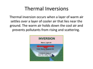 Thermal Inversions
Thermal inversion occurs when a layer of warm air
settles over a layer of cooler air that lies near the
ground. The warm air holds down the cool air and
prevents pollutants from rising and scattering.
 