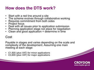 How does the DTS work? 
• Start with a red line around a site 
• The scheme evolves through collaborative working 
• Requires commitment from both sides 
• Project focus 
• Deal with all issues prior to application submission 
• Planning application stage not place for negotiation 
• Clean and good application = determine in time 
Cost 
Payable in stages and varies depending on the scale and 
complexity of the development. Assuming one main 
meeting at each stage: 
• £1,800 (plus VAT) for minor applications 
• £3,600 (plus VAT) for major applications 
 