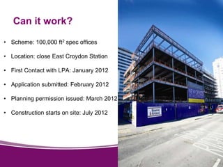 Can it work? 
• Scheme: 100,000 ft2 spec offices 
• Location: close East Croydon Station 
• First Contact with LPA: January 2012 
• Application submitted: February 2012 
• Planning permission issued: March 2012 
• Construction starts on site: July 2012 
 