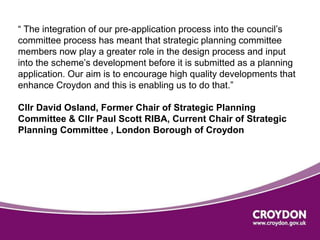 “ The integration of our pre-application process into the council’s 
committee process has meant that strategic planning committee 
members now play a greater role in the design process and input 
into the scheme’s development before it is submitted as a planning 
application. Our aim is to encourage high quality developments that 
enhance Croydon and this is enabling us to do that.” 
Cllr David Osland, Former Chair of Strategic Planning 
Committee & Cllr Paul Scott RIBA, Current Chair of Strategic 
Planning Committee , London Borough of Croydon 
