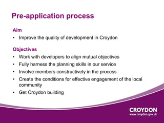 Pre-application process 
Aim 
• Improve the quality of development in Croydon 
Objectives 
• Work with developers to align mutual objectives 
• Fully harness the planning skills in our service 
• Involve members constructively in the process 
• Create the conditions for effective engagement of the local 
community 
• Get Croydon building 
 