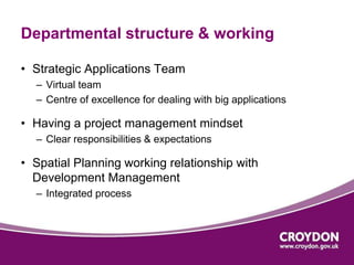Departmental structure & working 
• Strategic Applications Team 
– Virtual team 
– Centre of excellence for dealing with big applications 
• Having a project management mindset 
– Clear responsibilities & expectations 
• Spatial Planning working relationship with 
Development Management 
– Integrated process 
 
