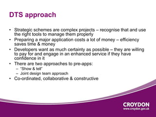 DTS approach 
• Strategic schemes are complex projects – recognise that and use 
the right tools to manage them properly 
• Preparing a major application costs a lot of money – efficiency 
saves time & money 
• Developers want as much certainty as possible – they are willing 
to pay for and engage in an enhanced service if they have 
confidence in it 
• There are two approaches to pre-apps: 
– “Show & tell” 
– Joint design team approach 
• Co-ordinated, collaborative & constructive 
 