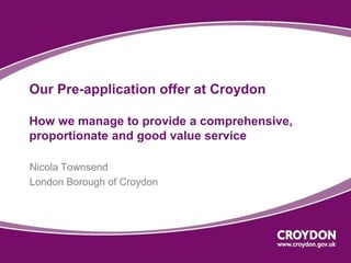 Our Pre-application offer at Croydon 
How we manage to provide a comprehensive, 
proportionate and good value service 
Nicola Townsend 
London Borough of Croydon 
 