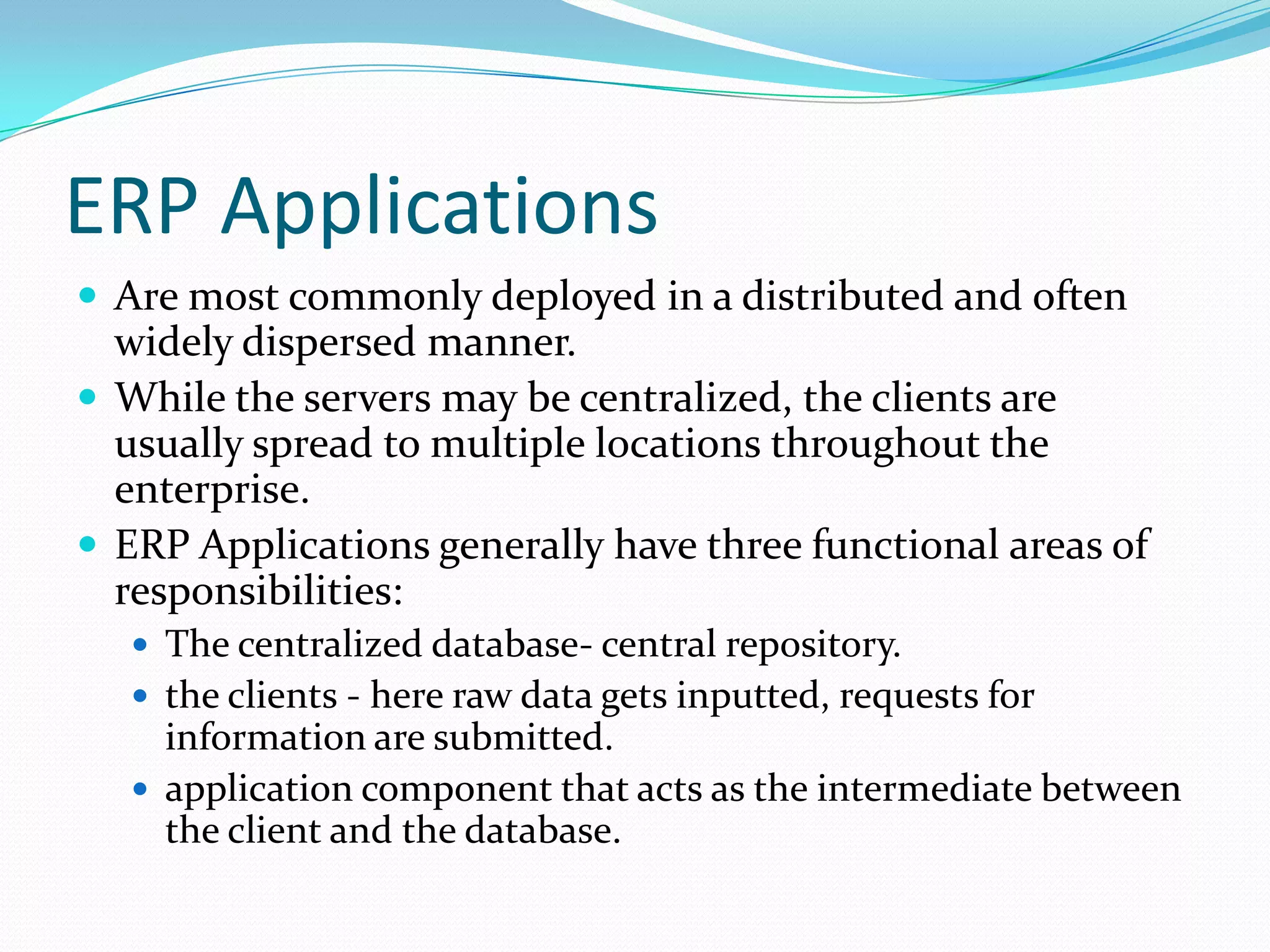 ERP ApplicationsAre most commonly deployed in a distributed and often widely dispersed manner.While the servers may be centralized, the clients are usually spread to multiple locations throughout the enterprise.ERP Applications generally have three functional areas of responsibilities:The centralized database- central repository.the clients - here raw data gets inputted, requests for information are submitted.application component that acts as the intermediate between the client and the database.