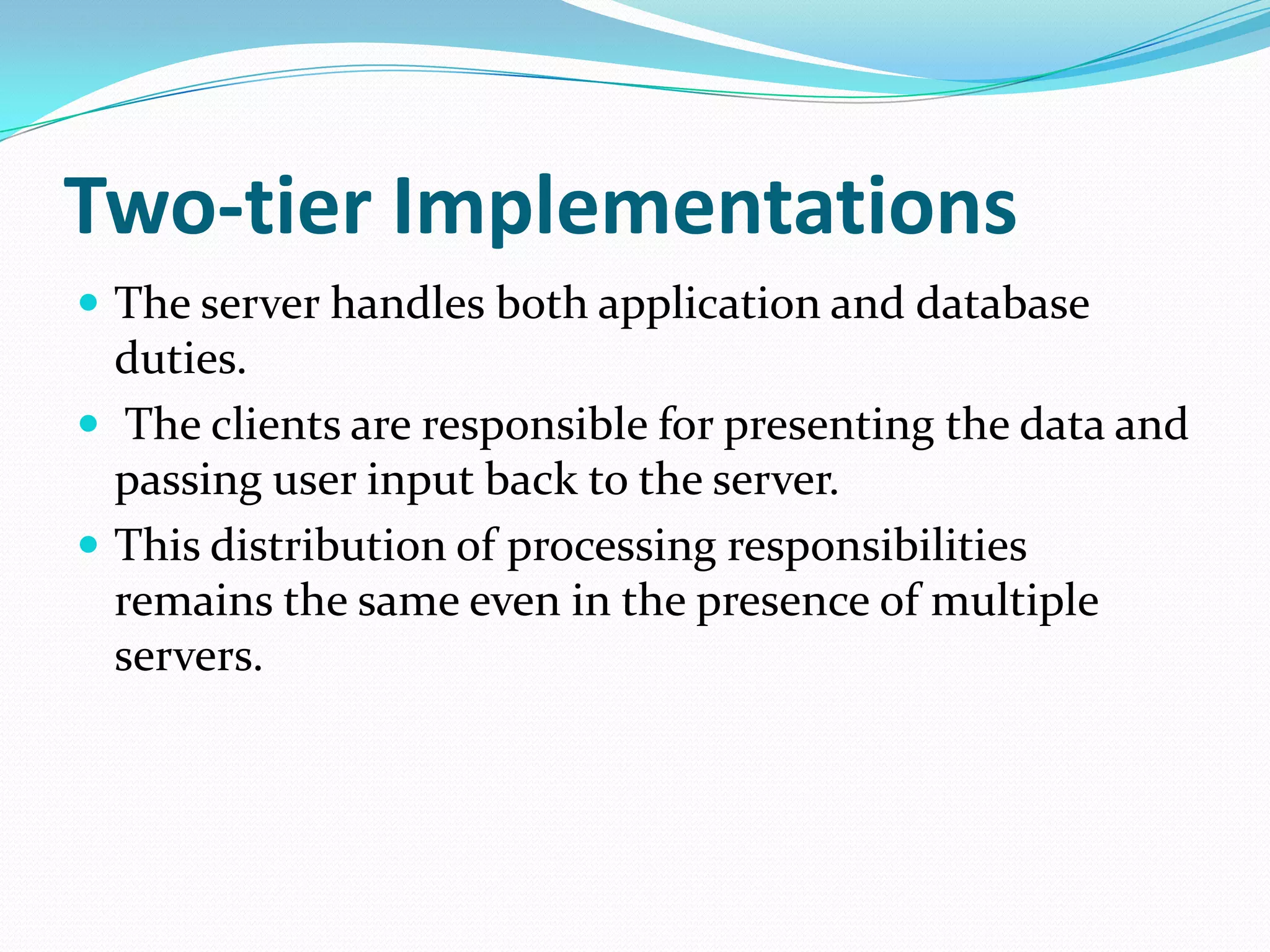 Two-tier ImplementationsThe server handles both application and database duties. The clients are responsible for presenting the data and passing user input back to the server.This distribution of processing responsibilities remains the same even in the presence of multiple servers. 