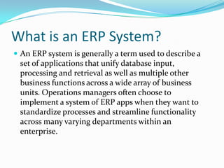 What is an ERP System?An ERP system is generally a term used to describe a set of applications that unify database input, processing and retrieval as well as multiple other business functions across a wide array of business units. Operations managers often choose to implement a system of ERP apps when they want to standardize processes and streamline functionality across many varying departments within an enterprise. 