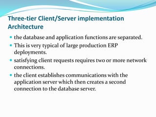 Three-tier Client/Server implementation Architecture the database and application functions are separated.This is very typical of large production ERP deployments. satisfying client requests requires two or more network connections.the client establishes communications with the application server which then creates a second connection to the database server. 
