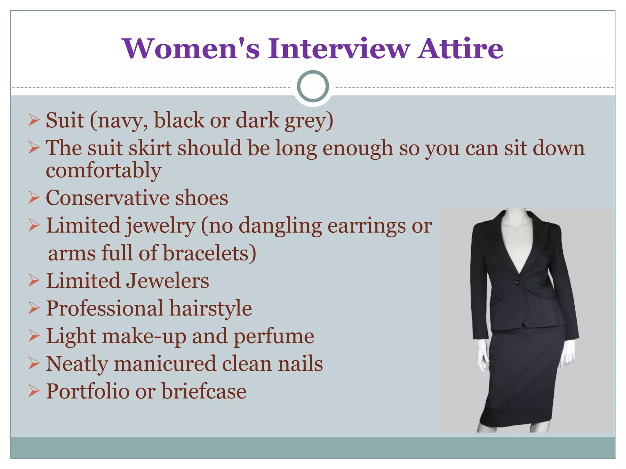 Women's Interview Attire Suit (navy, black or dark grey) The suit skirt should be long enough so you can sit down comfortably Conservative shoes Limited jewelry (no dangling earrings or  arms full of bracelets) Limited Jewelers  Professional hairstyle Light make-up and perfume Neatly manicured clean nails Portfolio or briefcase 
