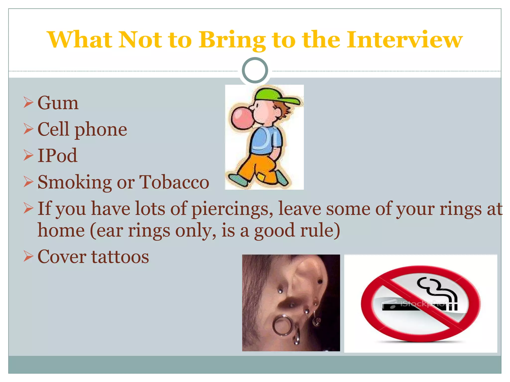 What Not to Bring to the Interview Gum Cell phone IPod Smoking or Tobacco  If you have lots of piercings, leave some of your rings at home (ear rings only, is a good rule) Cover tattoos 