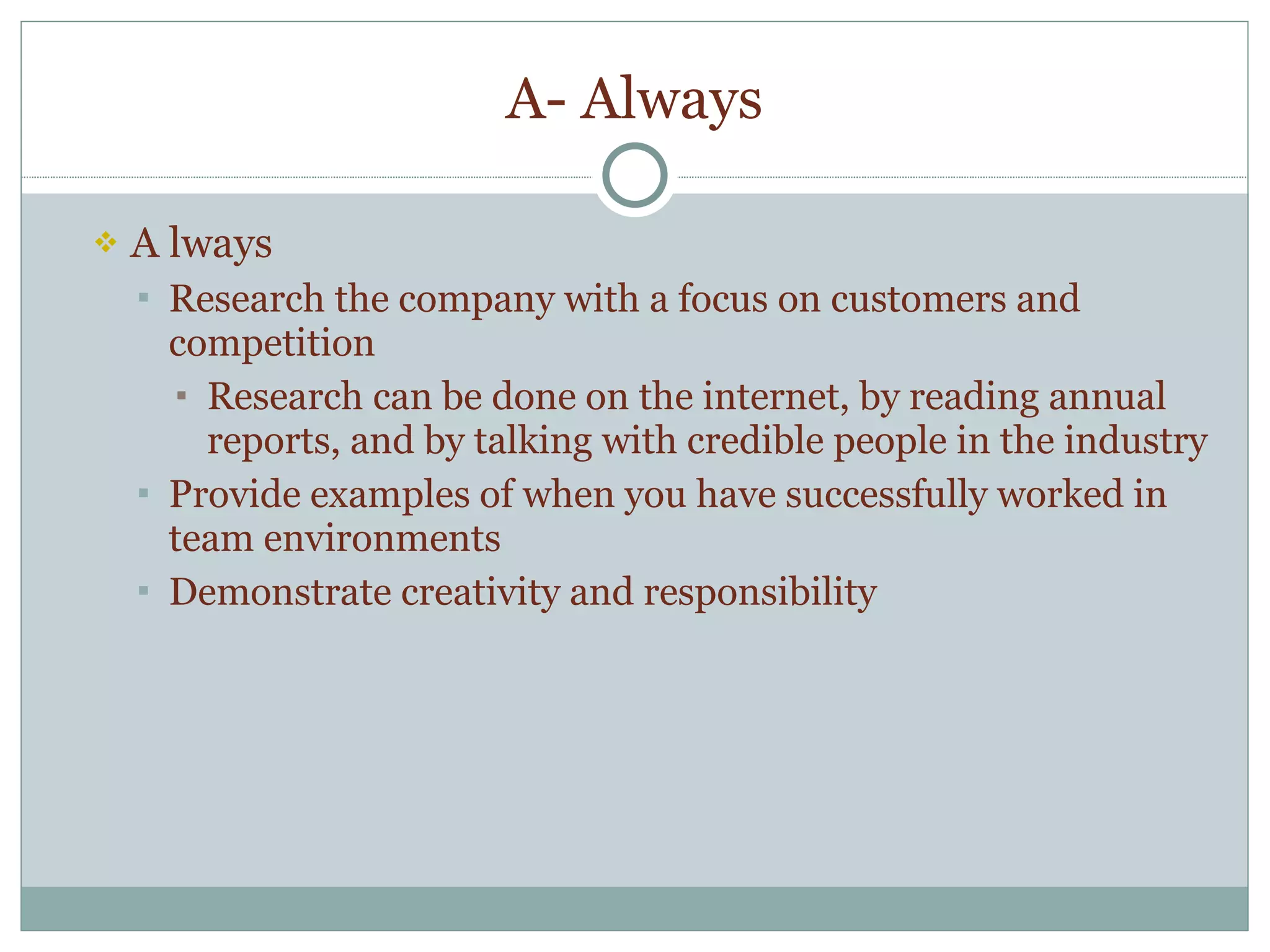 A- Always A lways Research the company with a focus on customers and competition Research can be done on the internet, by reading annual reports, and by talking with credible people in the industry Provide examples of when you have successfully worked in team environments  Demonstrate creativity and responsibility 