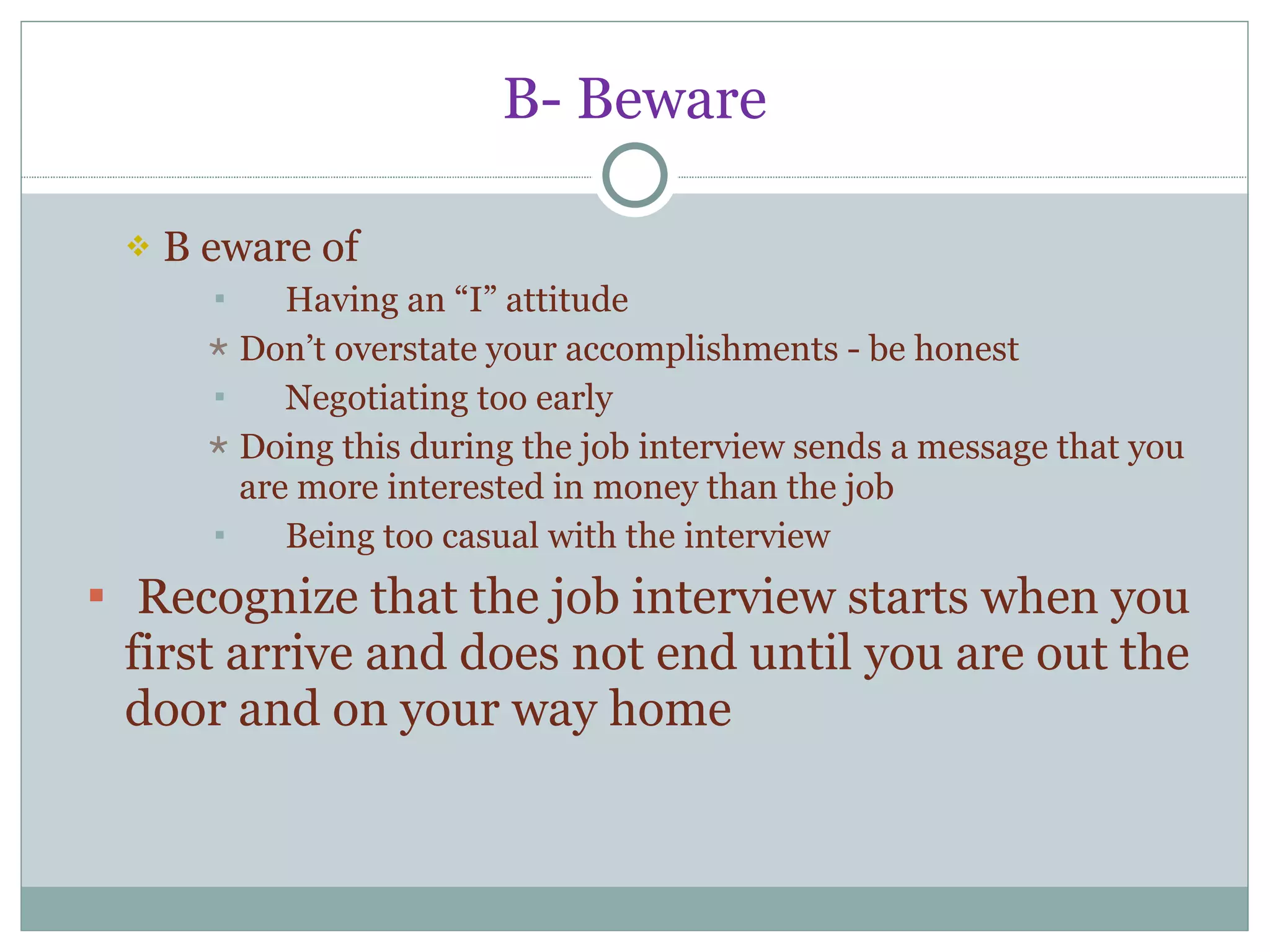 B- Beware B eware of Having an “I” attitude Don’t overstate your accomplishments - be honest Negotiating too early Doing this during the job interview sends a message that you are more interested in money than the job Being too casual with the interview Recognize that the job interview starts when you first arrive and does not end until you are out the door and on your way home 