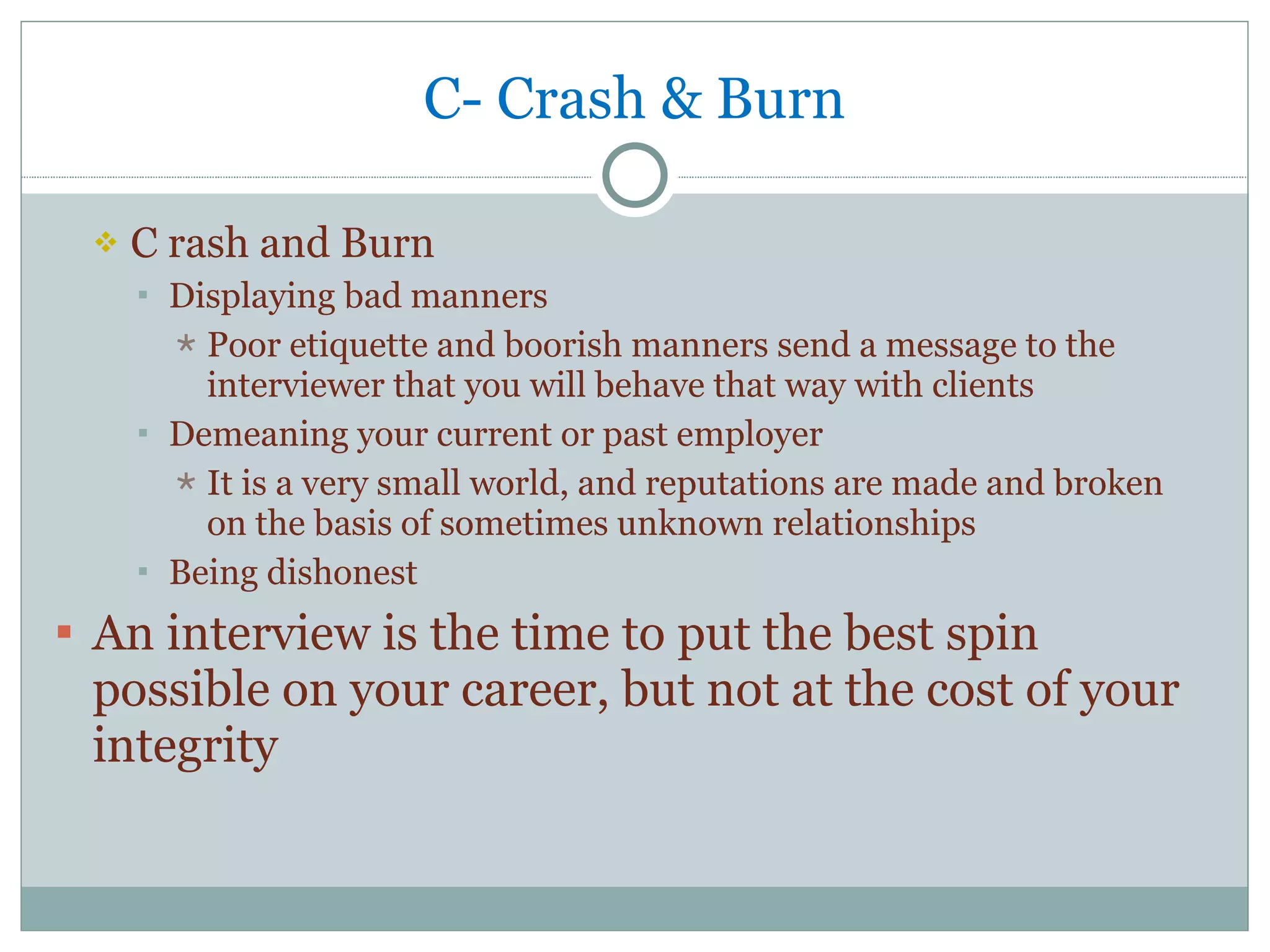 C- Crash & Burn C rash and Burn Displaying bad manners Poor etiquette and boorish manners send a message to the interviewer that you will behave that way with clients Demeaning your current or past employer It is a very small world, and reputations are made and broken on the basis of sometimes unknown relationships Being dishonest An interview is the time to put the best spin possible on your career, but not at the cost of your integrity 