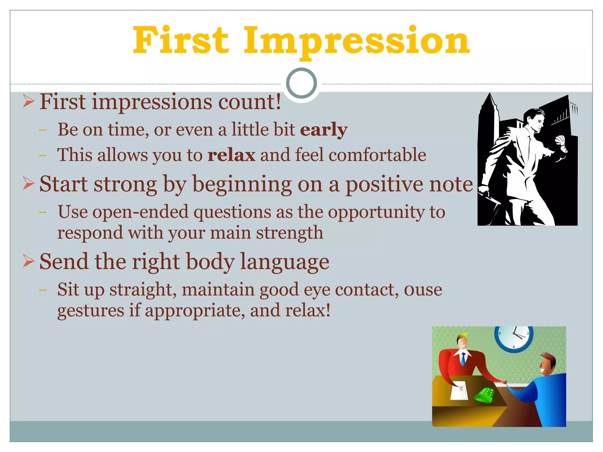 First Impression First impressions count! Be on time, or even a little bit  early This allows you to  relax  and feel comfortable Start strong by beginning on a positive note Use open-ended questions as the opportunity to respond with your main strength Send the right body language Sit up straight, maintain good eye contact, 0use gestures if appropriate, and relax! 