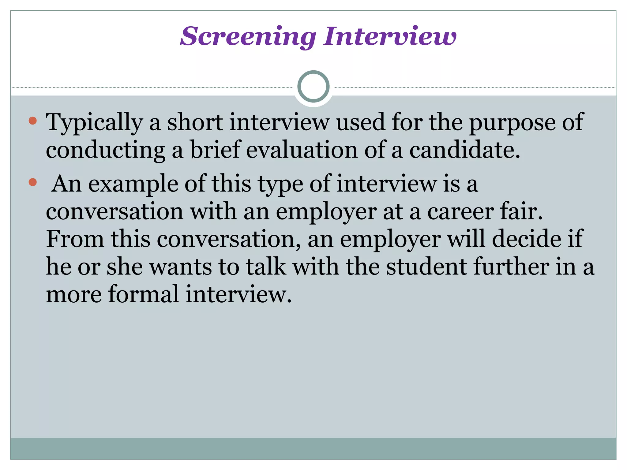Screening Interview Typically a short interview used for the purpose of conducting a brief evaluation of a candidate. An example of this type of interview is a conversation with an employer at a career fair. From this conversation, an employer will decide if he or she wants to talk with the student further in a more formal interview. 